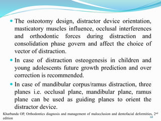  The osteotomy design, distractor device orientation,
masticatory muscles influence, occlusal interferences
and orthodontic forces during distraction and
consolidation phase govern and affect the choice of
vector of distraction.
 In case of distraction osteogenesis in children and
young adolescents future growth prediction and over
correction is recommended.
 In case of mandibular corpus/ramus distraction, three
planes i.e. occlusal plane, mandibular plane, ramus
plane can be used as guiding planes to orient the
distractor device.
68
Kharbanda OP, Orthodontics diagnosis and management of malocclusion and dentofacial deformities, 2nd
edition
 