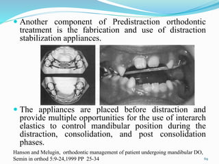  Another component of Predistraction orthodontic
treatment is the fabrication and use of distraction
stabilization appliances.
 The appliances are placed before distraction and
provide multiple opportunities for the use of interarch
elastics to control mandibular position during the
distraction, consolidation, and post consolidation
phases.
69
Hanson and Melugin, orthodontic management of patient undergoing mandibular DO,
Semin in orthod 5:9-24,1999 PP 25-34
 