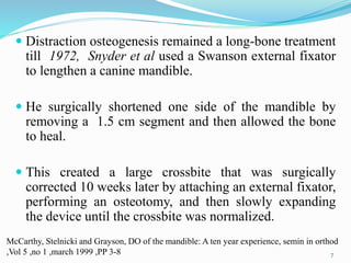  Distraction osteogenesis remained a long-bone treatment
till 1972, Snyder et al used a Swanson external fixator
to lengthen a canine mandible.
 He surgically shortened one side of the mandible by
removing a 1.5 cm segment and then allowed the bone
to heal.
 This created a large crossbite that was surgically
corrected 10 weeks later by attaching an external fixator,
performing an osteotomy, and then slowly expanding
the device until the crossbite was normalized.
7
McCarthy, Stelnicki and Grayson, DO of the mandible: A ten year experience, semin in orthod
,Vol 5 ,no 1 ,march 1999 ,PP 3-8
 