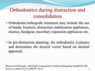 Orthodontics during distraction and
consolidation
 Orthodontic/orthopedic treatment may include the use
of bands, brackets, distraction stabilization appliances,
elastics, headgear, maxillary expansion appliances etc.
 In pre-distraction planning, the orthodontist evaluates
and determines the desired vector based on skeletal
appraisal.
70
Hanson and Melugin, orthodontic management of patient undergoing mandibular DO,
Semin in orthod 5:9-24,1999 PP 25-34
 