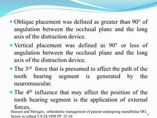  Oblique placement was defined as greater than 90° of
angulation between the occlusal plane and the long
axis of the distraction device.
 Vertical placement was defined as 90° or less of
angulation between the occlusal plane and the long
axis of the distraction device.
 The 3rd force that is presumed to affect the path of the
tooth bearing segment is generated by the
neuromuscular.
 The 4th influence that may affect the position of the
tooth bearing segment is the application of external
forces.
74
Hanson and Melugin, orthodontic management of patient undergoing mandibular DO,
Semin in orthod 5:9-24,1999 PP 25-34
 