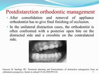 Postdistarction orthodontic management
• After consolidation and removal of appliance
orthodontist has to give final finishing of occlusion.
• In the unilateral distraction cases, the orthodontist is
often confronted with a posterior open bite on the
distracted side and a crossbite on the contralateral
side.
77
Grayson B, Santiago PE: Treatment planning and biomechanics of distraction osteogenesis from an
orthodontic perspective. Semin in orthod 5:9-24,1999 PP 9-24
 