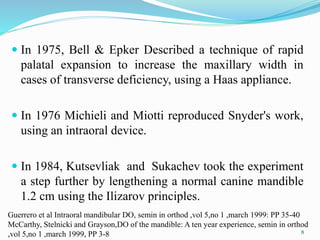  In 1975, Bell & Epker Described a technique of rapid
palatal expansion to increase the maxillary width in
cases of transverse deficiency, using a Haas appliance.
 In 1976 Michieli and Miotti reproduced Snyder's work,
using an intraoral device.
 In 1984, Kutsevliak and Sukachev took the experiment
a step further by lengthening a normal canine mandible
1.2 cm using the Ilizarov principles.
8
Guerrero et al Intraoral mandibular DO, semin in orthod ,vol 5,no 1 ,march 1999: PP 35-40
McCarthy, Stelnicki and Grayson,DO of the mandible: A ten year experience, semin in orthod
,vol 5,no 1 ,march 1999, PP 3-8
 