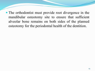  The orthodontist must provide root divergence in the
mandibular osteotomy site to ensure that sufficient
alveolar bone remains on both sides of the planned
osteotomy for the periodontal health of the dentition.
82
 