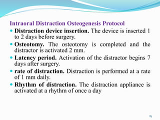 Intraoral Distraction Osteogenesis Protocol
 Distraction device insertion. The device is inserted 1
to 2 days before surgery.
 Osteotomy. The osteotomy is completed and the
distractor is activated 2 mm.
 Latency period. Activation of the distractor begins 7
days after surgery.
 rate of distraction. Distraction is performed at a rate
of 1 mm daily.
 Rhythm of distraction. The distraction appliance is
activated at a rhythm of once a day
83
 