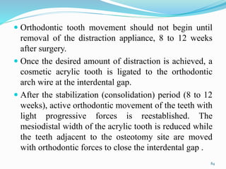  Orthodontic tooth movement should not begin until
removal of the distraction appliance, 8 to 12 weeks
after surgery.
 Once the desired amount of distraction is achieved, a
cosmetic acrylic tooth is ligated to the orthodontic
arch wire at the interdental gap.
 After the stabilization (consolidation) period (8 to 12
weeks), active orthodontic movement of the teeth with
light progressive forces is reestablished. The
mesiodistal width of the acrylic tooth is reduced while
the teeth adjacent to the osteotomy site are moved
with orthodontic forces to close the interdental gap .
84
 