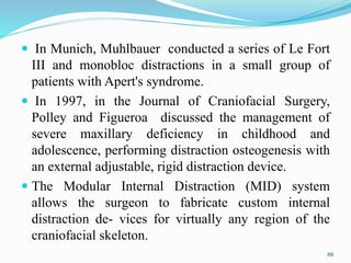  In Munich, Muhlbauer conducted a series of Le Fort
III and monobloc distractions in a small group of
patients with Apert's syndrome.
 In 1997, in the Journal of Craniofacial Surgery,
Polley and Figueroa discussed the management of
severe maxillary deficiency in childhood and
adolescence, performing distraction osteogenesis with
an external adjustable, rigid distraction device.
 The Modular Internal Distraction (MID) system
allows the surgeon to fabricate custom internal
distraction de- vices for virtually any region of the
craniofacial skeleton.
88
 