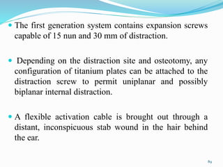  The first generation system contains expansion screws
capable of 15 nun and 30 mm of distraction.
 Depending on the distraction site and osteotomy, any
configuration of titanium plates can be attached to the
distraction screw to permit uniplanar and possibly
biplanar internal distraction.
 A flexible activation cable is brought out through a
distant, inconspicuous stab wound in the hair behind
the ear.
89
 