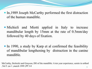  In,1989 Joseph McCarthy performed the first distraction
of the human mandible.
 Michieli and Miotti applied in Italy to increase
mandibular length by 15mm at the rate of 0.5mm/day
followed by 40 days of fixation.
 In 1990, a study by Karp et al confirmed the feasibility
of mandibular lengthening by distraction in the canine
mandible.
9
McCarthy, Stelnicki and Grayson, DO of the mandible: A ten year experience, semin in orthod
,Vol 5 ,no 1 ,march 1999 ,PP 3-8
 