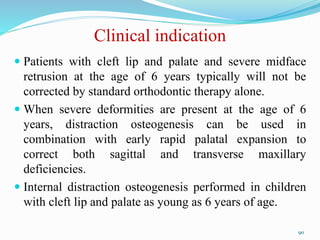 Clinical indication
 Patients with cleft lip and palate and severe midface
retrusion at the age of 6 years typically will not be
corrected by standard orthodontic therapy alone.
 When severe deformities are present at the age of 6
years, distraction osteogenesis can be used in
combination with early rapid palatal expansion to
correct both sagittal and transverse maxillary
deficiencies.
 Internal distraction osteogenesis performed in children
with cleft lip and palate as young as 6 years of age.
90
 