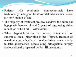 Patients with syndromic craniosynostosis have
traditionally undergone fronto-orbital advancement alone
at 4 to 9 months of age.
 The majority of treatment protocols address the midfacial
hypoplasia between 4 and 7 years of age, using either
monobloc or Le Fort III osteotomies.
 When hypertelorbitism is present, intracranial or
subcranial facial bipartition is per- formed. Because of
mandibular growth, Class III malocclusion recurs in early
to later adolescence, necessitating orthognathic surgery
and occasionally repeated Le Fort III osteotomy.
91
 