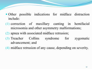  Other possible indications for midface distraction
include:
(1) correction of maxillary canting in hemifacial
microsomia and other asymmetry malformations;
(2) apnea with associated midface retrusion;
(3) Treacher Collins syndrome for zygomatic
advancement; and
(4) midface retrusion of any cause, depending on severity.
92
 