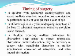 Timing of surgery
 In children with syndromic craniosynostosis and
severe midface retrusion, monobloc osteotomies can
be performed safely at younger than 1 year of age.
 In children age 4 to 7 years undergoing monobloc or
Le Fort III subcranial osteotomy, operative morbidity
is also reduced.
 In children requiring midface distraction for
obstructive sleep apnea to correct retropalatal
obstruction, midface distraction may be necessary in
concert with mandibular distraction to provide
simultaneous correction of retropalatal and retro
lingual obstruction. 93
 
