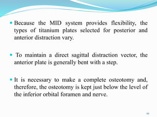  Because the MID system provides flexibility, the
types of titanium plates selected for posterior and
anterior distraction vary.
 To maintain a direct sagittal distraction vector, the
anterior plate is generally bent with a step.
 It is necessary to make a complete osteotomy and,
therefore, the osteotomy is kept just below the level of
the inferior orbital foramen and nerve.
95
 