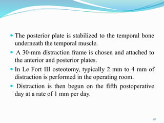  The posterior plate is stabilized to the temporal bone
underneath the temporal muscle.
 A 30-mm distraction frame is chosen and attached to
the anterior and posterior plates.
 In Le Fort III osteotomy, typically 2 mm to 4 mm of
distraction is performed in the operating room.
 Distraction is then begun on the fifth postoperative
day at a rate of 1 mm per day.
97
 