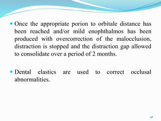  Once the appropriate porion to orbitale distance has
been reached and/or mild enophthalmos has been
produced with overcorrection of the malocclusion,
distraction is stopped and the distraction gap allowed
to consolidate over a period of 2 months.
 Dental elastics are used to correct occlusal
abnormalities.
98
 
