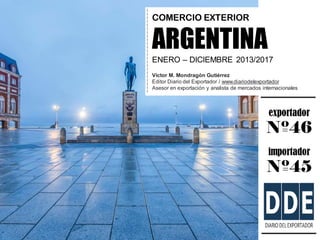 exportador
Nº46
importador
Nº45
COMERCIO EXTERIOR
ARGENTINA
ENERO – DICIEMBRE 2013/2017
Víctor M. Mondragón Gutiérrez
Edit...
