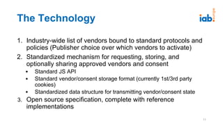 The Technology
1. Industry-wide list of vendors bound to standard protocols and
policies (Publisher choice over which vendors to activate)
2. Standardized mechanism for requesting, storing, and
optionally sharing approved vendors and consent
• Standard JS API
• Standard vendor/consent storage format (currently 1st/3rd party
cookies)
• Standardized data structure for transmitting vendor/consent state
3. Open source specification, complete with reference
implementations
11
 