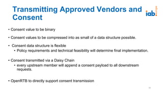 Transmitting Approved Vendors and
Consent
• Consent value to be binary
• Consent values to be compressed into as small of a data structure possible.
• Consent data structure is flexible
• Policy requirements and technical feasibility will determine final implementation.
• Consent transmitted via a Daisy Chain
• every upstream member will append a consent payload to all downstream
requests.
• OpenRTB to directly support consent transmission
18
 