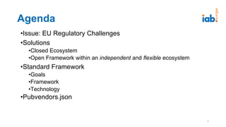 Agenda
•Issue: EU Regulatory Challenges
•Solutions
•Closed Ecosystem
•Open Framework within an independent and flexible ecosystem
•Standard Framework
•Goals
•Framework
•Technology
•Pubvendors.json
2
 