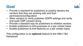 Goal
• Provide a standard for publishers to publicly declare the
vendors that they are working with and their
permissions/configuration
• Allow vendors to verify publisher GDPR settings and verify
and audit CMP consent string
• Provide a standard way for publishers to whitelist vendors
• Enable publishers to limit purposes on a per vendor basis
• Enable publishers to limit features on a per vendor basis
This configuration is an optional feature to the IAB’s T&C
framework.
23
 