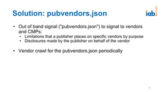 Solution: pubvendors.json
• Out of band signal ("pubvendors.json") to signal to vendors
and CMPs:
• Limitations that a publisher places on specific vendors by purpose
• Disclosures made by the publisher on behalf of the vendor
• Vendor crawl for the pubvendors.json periodically
24
 