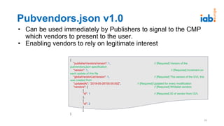 Pubvendors.json v1.0
• Can be used immediately by Publishers to signal to the CMP
which vendors to present to the user.
• Enabling vendors to rely on legitimate interest
26
{
"publisherVendorsVersion": 1, // [Required] Version of the
pubvendors.json specification
"version": 1, // [Required] Increment on
each update of this file
"globalVendorListVersion": 1, // [Required] The version of the GVL this
was created from
"updatedAt": "2018-05-28T00:00:00Z", // [Required] Updated for every modification
"vendors": [ // [Required] Whitelist vendors
{
"id": 1 // [Required] ID of vendor from GVL
},
{
"id": 2
}
]
}
 