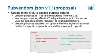Pubvendors.json v1.1(proposal)
• Update to the GVL to expand purpose control
• vendors.purposes.id - The id of the purpose from the GVL.
• vendors.purposes.legalBasis - The legal basis for which the vendor
uses the purposes. (either "consent" or “legitimateInterest”)
• vendors.purposes.required - An optional field that signals to external
parties if a specific purpose is required for a vendor to operate.
28
"purposes": [
{
"id": 1, // [Required] ID of purpose
"legalBasis": "consent|legitimateInterest", // [Required] legal basis for usage of purpose
"required": boolean, // [Optional] Is this purpose a requirement
for the
// vendor to operate
}
]
 