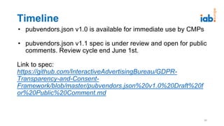 Timeline
• pubvendors.json v1.0 is available for immediate use by CMPs
• pubvendors.json v1.1 spec is under review and open for public
comments. Review cycle end June 1st.
Link to spec:
https://github.com/InteractiveAdvertisingBureau/GDPR-
Transparency-and-Consent-
Framework/blob/master/pubvendors.json%20v1.0%20Draft%20f
or%20Public%20Comment.md
30
 