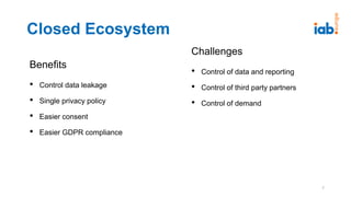 Benefits
• Control data leakage
• Single privacy policy
• Easier consent
• Easier GDPR compliance
Closed Ecosystem
Challenges
• Control of data and reporting
• Control of third party partners
• Control of demand
7
 