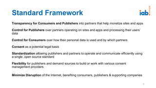 Standard Framework
Transparency for Consumers and Publishers into partners that help monetize sites and apps
Control for Publishers over partners operating on sites and apps and processing their users’
data
Control for Consumers over how their personal data is used and by which partners
Consent as a potential legal basis
Standardization allowing publishers and partners to operate and communicate efficiently using
a single, open source standard
Flexibility for publishers and demand sources to build or work with various consent
management providers
Minimize Disruption of the Internet, benefiting consumers, publishers & supporting companies
8
 