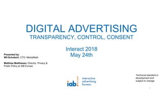 DIGITAL ADVERTISING
TRANSPARENCY, CONTROL, CONSENT
Interact 2018
May 24th
Technical standard in
development and
subject to change.
1
Presented by:
Wil Schobeiri, CTO, MediaMath
Matthias Matthiesen, Director, Privacy &
Public Policy at IAB Europe
 