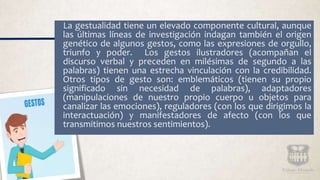 La gestualidad tiene un elevado componente cultural, aunque
las últimas líneas de investigación indagan también el origen
genético de algunos gestos, como las expresiones de orgullo,
triunfo y poder. Los gestos ilustradores (acompañan el
discurso verbal y preceden en milésimas de segundo a las
palabras) tienen una estrecha vinculación con la credibilidad.
Otros tipos de gesto son: emblemáticos (tienen su propio
significado sin necesidad de palabras), adaptadores
(manipulaciones de nuestro propio cuerpo u objetos para
canalizar las emociones), reguladores (con los que dirigimos la
interactuación) y manifestadores de afecto (con los que
transmitimos nuestros sentimientos).
 