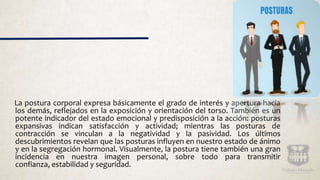 La postura corporal expresa básicamente el grado de interés y apertura hacia
los demás, reflejados en la exposición y orientación del torso. También es un
potente indicador del estado emocional y predisposición a la acción: posturas
expansivas indican satisfacción y actividad; mientras las posturas de
contracción se vinculan a la negatividad y la pasividad. Los últimos
descubrimientos revelan que las posturas influyen en nuestro estado de ánimo
y en la segregación hormonal. Visualmente, la postura tiene también una gran
incidencia en nuestra imagen personal, sobre todo para transmitir
confianza, estabilidad y seguridad.
 