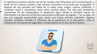 • La apariencia continúa siendo uno de los canales más influyentes de la comunicación, a
pesar de los avances sociales y del esfuerzo normativo en la lucha por la igualdad. El
aspecto de una persona nos habla de su edad, sexo, origen, cultura, profesión, o
condición social y económica, entre otros muchos datos. Por más que intentemos
sustraernos de los estereotipos, la apariencia sigue siendo la principal fuente de
información a la hora de formarnos una primera impresión de alguien. Y ya se sabe, no
hay una segunda oportunidad para causar una buena primera impresión. Algunos
estudios acreditan también la influencia de la apariencia en la persuasión, como el
uniforme en las fuerzas de seguridad o la bata blanca en el caso de los médicos.
 