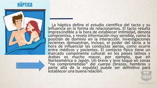 La háptica define el estudio científico del tacto y su
influencia en la forma de relacionarnos. El tacto resulta
imprescindible a la hora de establecer intimidad, denota
compromiso, y revela información muy sensible, como la
posición de dominio en la interacción. Investigaciones
recientes demuestran, incluso, el poder del tacto a la
hora de influenciar las conductas ajenas, como ocurre
entre médicos y pacientes. El contacto físico tiene un
marcado componente cultural: en los países latinos y
árabes es mucho mayor, por ejemplo, que en
Norteamérica o Japón. Un breve y leve toque en zonas
“no comprometidas” del cuerpo (brazos, hombros y
parte alta de la espalda) puede ser definitivo para
establecer una buena relación.
 