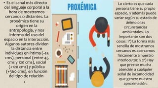 • Es el canal más directo
del lenguaje corporal a la
hora de mostrarnos
cercanos o distantes. La
proxémica tiene su
origen en la
antropología, y nos
informa del uso del
espacio en la interacción.
Algunos autores dividen
la distancia entre
individuos en íntima (-45
cms), personal (entre 45
cms y 120 cms), social
(+120 cms) y pública
(+360 cms), en función
del tipo de relación.
•
Lo cierto es que cada
persona tiene su propio
espacio, y además puede
variar según su estado de
ánimo o las
circunstancias
ambientales. Lo
importante son dos
cosas: 1º) La forma más
sencilla de mostrarnos
cercanos es acercarnos
físicamente a nuestro
interlocutor; y 2º) Hay
que prestar mucha
atención a cualquier
señal de incomodidad
que genere nuestra
aproximación.
 