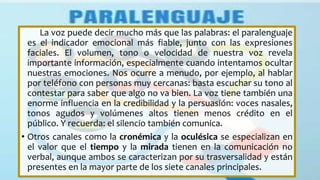 La voz puede decir mucho más que las palabras: el paralenguaje
es el indicador emocional más fiable, junto con las expresiones
faciales. El volumen, tono o velocidad de nuestra voz revela
importante información, especialmente cuando intentamos ocultar
nuestras emociones. Nos ocurre a menudo, por ejemplo, al hablar
por teléfono con personas muy cercanas: basta escuchar su tono al
contestar para saber que algo no va bien. La voz tiene también una
enorme influencia en la credibilidad y la persuasión: voces nasales,
tonos agudos y volúmenes altos tienen menos crédito en el
público. Y recuerda: el silencio también comunica.
• Otros canales como la cronémica y la oculésica se especializan en
el valor que el tiempo y la mirada tienen en la comunicación no
verbal, aunque ambos se caracterizan por su trasversalidad y están
presentes en la mayor parte de los siete canales principales.
 
