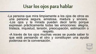 Usar los ojos para hablar
-La persona que mira limpiamente a los ojos de otros es
una persona segura, amistosa, madura y sincera.
-Los ojos y la mirada pueden decir tanto porque
expresan prácticamente todas las emociones: alegría,
tristeza, inquietud, tensión, preocupación, estimación o
respeto.
-A través de los ojos muchas veces se puede saber lo
que está pensando el otro y constituyen una ayuda
poderosa en la conversación.
 
