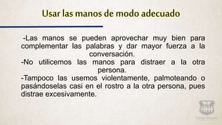 Usar las manos de modo adecuado
-Las manos se pueden aprovechar muy bien para
complementar las palabras y dar mayor fuerza a la
conversación.
-No utilicemos las manos para distraer a la otra
persona.
-Tampoco las usemos violentamente, palmoteando o
pasándoselas casi en el rostro a la otra persona, pues
distrae excesivamente.
 