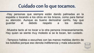 Cuidado con lo que tocamos.
-Hay personas que siempre están dando palmadas en la
espalda o tocando a los otros en los brazos, como para llamar
su atención. Aunque es bueno demostrar cariño, hay que
guardar el debido respeto a los demás.
-Muestra tacto al no tocar a la otra persona innecesariamente.
Hay quien se siente muy molesto si se le tocan, ten cuidado.
-Tampoco hables o escuches con las manos metidas dentro de
los bolsillos porque eso denota indiferencia y mala educación.
 
