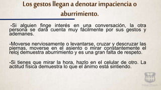 Los gestos llegan a denotar impaciencia o
aburrimiento.
-Si alguien finge interés en una conversación, la otra
persona se dará cuenta muy fácilmente por sus gestos y
ademanes.
-Moverse nerviosamente o levantarse, cruzar y descruzar las
piernas, moverse en el asiento o mirar constantemente el
reloj demuestra aburrimiento y es una gran falta de respeto.
-Si tienes que mirar la hora, hazlo en el celular de otro. La
actitud física demuestra lo que el ánimo está sintiendo.
 