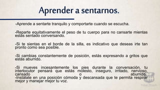 Aprender a sentarnos.
-Aprende a sentarte tranquilo y comportarte cuando se escucha.
-Reparte equitativamente el peso de tu cuerpo para no cansarte mientas
estás sentado conversando.
-Si te sientas en el borde de la silla, es indicativo que deseas irte tan
pronto como sea posible.
-Si cambias constantemente de posición, estás expresando a gritos que
estás aburrido.
-Si mueves incesantemente los pies durante la conversación, tu
interlocutor pensará que estás molesto, inseguro, irritado, nervioso,
cansado o aburrido.
-Instálate en una posición cómoda y descansada que te permita respirar
mejor y manejar mejor tu voz.
 