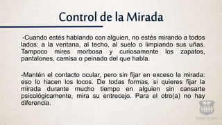 Control de la Mirada
-Cuando estés hablando con alguien, no estés mirando a todos
lados: a la ventana, al techo, al suelo o limpiando sus uñas.
Tampoco mires morbosa y curiosamente los zapatos,
pantalones, camisa o peinado del que habla.
-Mantén el contacto ocular, pero sin fijar en exceso la mirada:
eso lo hacen los locos. De todas formas, si quieres fijar la
mirada durante mucho tiempo en alguien sin cansarte
psicológicamente, mira su entrecejo. Para el otro(a) no hay
diferencia.
 