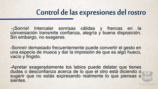 Control de las expresiones del rostro
-¡Sonríe! Intercalar sonrisas cálidas y francas en la
conversación transmite confianza, alegría y buena disposición.
Sin embargo, no exageres.
-Sonreír demasiado frecuentemente puede convertir el gesto en
una especie de mueca y dar la impresión de que es algo hueco,
vacío y fingido.
-Apretar exageradamente los labios puede delatar que tienes
dudas o desconfianza acerca de lo que el otro está diciendo o
sugerir que no estás expresando realmente lo que piensas o
sientes.
 