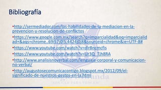 Bibliografía
•http://sermediador.com/las-habilidades-de-la-mediacion-en-la-
prevencion-y-resolucion-de-conflictos
•https://www.google.com.mx/search?q=imparcialidad&oq=imparcialid
ad+&aqs=chrome..69i57j0l5.4424j0j8&sourceid=chrome&ie=UTF-8#
•https://www.youtube.com/watch?v=dlr8ncmcfis
•https://www.youtube.com/watch?v=Ur3Q_Tjh8RA
•http://www.analisisnoverbal.com/lenguaje-corporal-y-comunicacion-
no-verbal/
•http://augustosecomunicacontigo.blogspot.mx/2012/09/el-
significado-de-nuestros-gestos-en-la.html
 