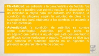 • Flexibilidad: se entiende a la característica de flexible. Se
trata de una palabra que permite resaltar la disposición de
un individuo u objeto para ser doblado con facilidad, la
condición de plegarse según la voluntad de otros y la
susceptibilidad para adaptarse a los cambios de acuerdo a
las circunstancias.
• Autenticidad: la condición de auténtico se conoce
como autenticidad. Auténtico, por su parte, es
un adjetivo que califica a aquello que está documentado o
certificado como verdadero o seguro. También se dice que
una persona es auténtica cuando no es hipócrita ni
pretende mostrarse diferente de cómo es.
 