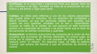 • Confianza: es la seguridad o esperanza firme que alguien tiene de
otro individuo o de algo. También se trata de la presunción de uno
mismo y del ánimo o vigor para obrar.
• Calidez: se utiliza para referirse a uno de los valores personales
que puede tener un individuo. Es un sinónimo de cordialidad y
afecto humano, ya que las personas cálidas son aquellas que
suelen ser muy queridas, amables con el otro y carismáticas.
Cuando se habla de la calidez de una persona se está haciendo
alusión a su capacidad de empatía y de poder hacer que el resto de
las personas se sientan contenidas y queridas.
• Autocontrol: el término autocontrol se compone de la unión de dos
vocablos que provienen de idiomas diferentes. En primer lugar, se
forma por la palabra “auto” la cual procede del griego autos y se
traduce como “sí mismo”. En segundo lugar, se halla la palabra
“control” que emana del francés y que es sinónimo de dominio y
control.
 