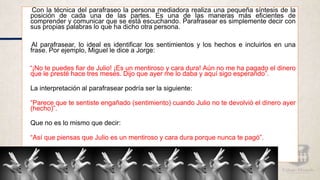 Con la técnica del parafraseo la persona mediadora realiza una pequeña síntesis de la
posición de cada una de las partes. Es una de las maneras más eficientes de
comprender y comunicar que se está escuchando. Parafrasear es simplemente decir con
sus propias palabras lo que ha dicho otra persona.
Al parafrasear, lo ideal es identificar los sentimientos y los hechos e incluirlos en una
frase. Por ejemplo, Miguel le dice a Jorge:
“¡No te puedes fiar de Julio! ¡Es un mentiroso y cara dura! Aún no me ha pagado el dinero
que le presté hace tres meses. Dijo que ayer me lo daba y aquí sigo esperando”.
La interpretación al parafrasear podría ser la siguiente:
“Parece que te sentiste engañado (sentimiento) cuando Julio no te devolvió el dinero ayer
(hecho)”.
Que no es lo mismo que decir:
“Así que piensas que Julio es un mentiroso y cara dura porque nunca te pagó”.
 