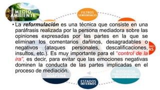 • La reformulación es una técnica que consiste en una
paráfrasis realizada por la persona mediadora sobre las
opiniones expresadas por las partes en la que se
eliminan los comentarios dañinos, desagradables o
negativos (ataques personales, descalificaciones,
insultos, etc.). Es muy importante para el “control de la
ira”, es decir, para evitar que las emociones negativas
dominen la conducta de las partes implicadas en el
proceso de mediación.
 
